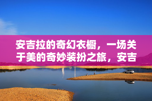 安吉拉的奇幻衣橱，一场关于美的奇妙装扮之旅，安吉拉的奇幻衣橱，美的奇妙装扮之旅