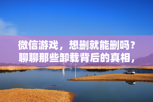 微信游戏，想删就能删吗？聊聊那些卸载背后的真相，微信游戏卸载背后，并非想删就能删