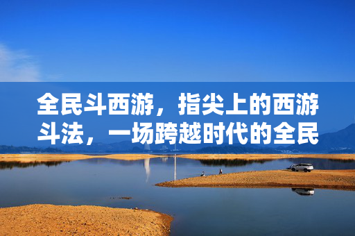 全民斗西游，指尖上的西游斗法，一场跨越时代的全民狂欢，全民斗西游，指尖斗法狂欢