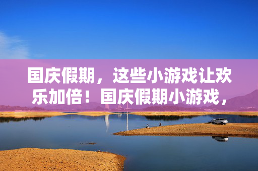 国庆假期，这些小游戏让欢乐加倍！国庆假期小游戏，欢乐加倍！
