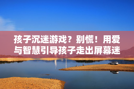 孩子沉迷游戏？别慌！用爱与智慧引导孩子走出屏幕迷宫，孩子沉迷游戏？别慌！爱与智慧助其走出屏幕迷宫