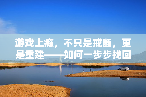 游戏上瘾，不只是戒断，更是重建——如何一步步找回生活的掌控权，游戏上瘾，不止戒断，更要重建生活掌控权