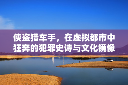 侠盗猎车手，在虚拟都市中狂奔的犯罪史诗与文化镜像，侠盗猎车手，虚拟都市狂奔的犯罪史诗与文化镜像