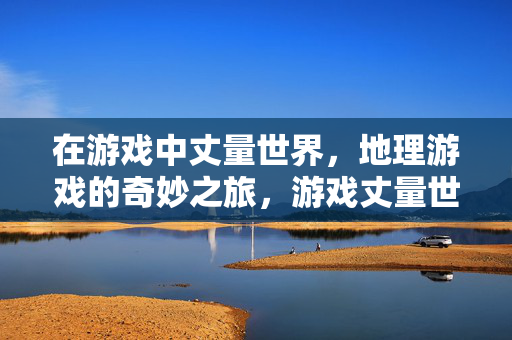 在游戏中丈量世界，地理游戏的奇妙之旅，游戏丈量世界，地理奇妙之旅
