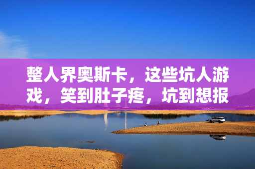 整人界奥斯卡，这些坑人游戏，笑到肚子疼，坑到想报警！整人界奥斯卡！这些坑人游戏，笑疯到报警！
