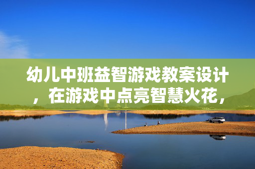 幼儿中班益智游戏教案设计，在游戏中点亮智慧火花，幼儿中班益智游戏教案设计，游戏中点亮智慧火花