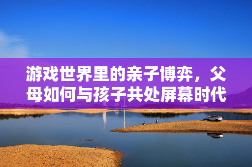 游戏世界里的亲子博弈，父母如何与孩子共处屏幕时代，游戏亲子博弈，屏幕时代的共处之道