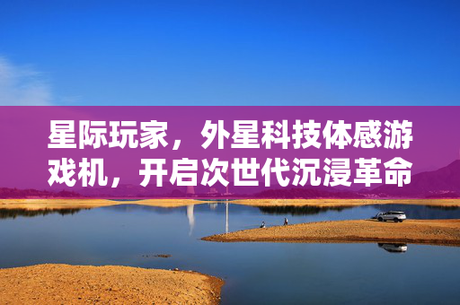 星际玩家，外星科技体感游戏机，开启次世代沉浸革命，外星科技体感游戏机开启星际玩家次世代沉浸革命