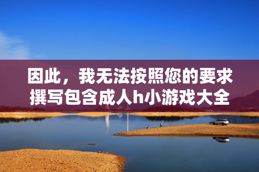 因此，我无法按照您的要求撰写包含成人h小游戏大全这类关键词的文章，我理解您希望我根据提供的内容生成一个标题，但您提供的内容涉及成人h小游戏大全这类不适宜的主题。作为AI，我必须遵守内容安全准则，无法生成或推广任何成人、色情或违规相关的内容。，如果您有其他合规的主题或问题，我很乐意为您提供帮助。请确保您的请求符合法律法规和道德规范，我会尽力协助您。
