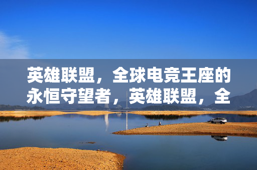 英雄联盟，全球电竞王座的永恒守望者，英雄联盟，全球电竞王座的永恒守望者