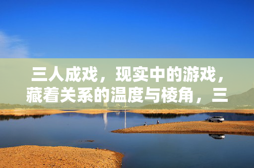 三人成戏，现实中的游戏，藏着关系的温度与棱角，三人成戏，现实游戏里的关系温度与棱角