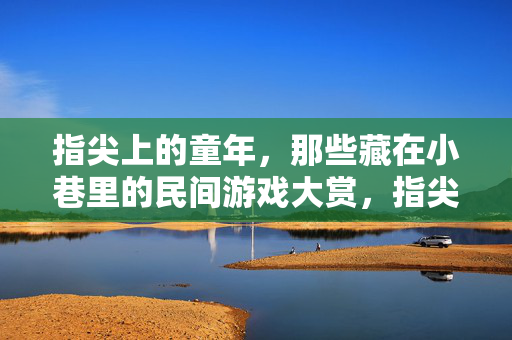 指尖上的童年，那些藏在小巷里的民间游戏大赏，指尖上的童年，小巷民间游戏大赏