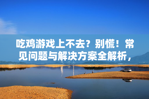 吃鸡游戏上不去？别慌！常见问题与解决方案全解析，吃鸡游戏上不去？常见问题与解决方案全解析