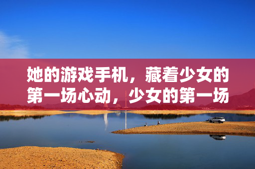 她的游戏手机，藏着少女的第一场心动，少女的第一场心动，藏在游戏手机里