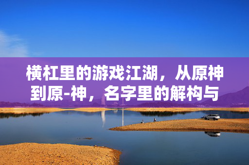 横杠里的游戏江湖，从原神到原-神，名字里的解构与狂欢，横杠游戏江湖，从原神到原-神的名字解构与狂欢