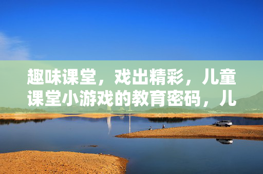 趣味课堂，戏出精彩，儿童课堂小游戏的教育密码，儿童课堂小游戏，趣味戏出教育密码