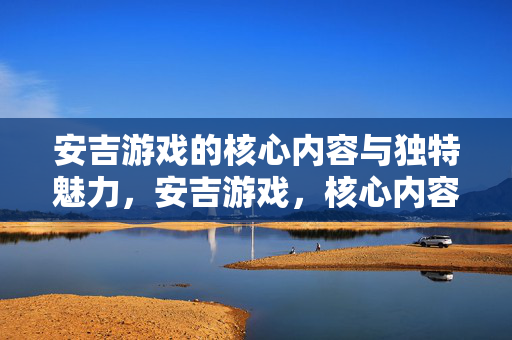 安吉游戏的核心内容与独特魅力，安吉游戏，核心内容与独特魅力