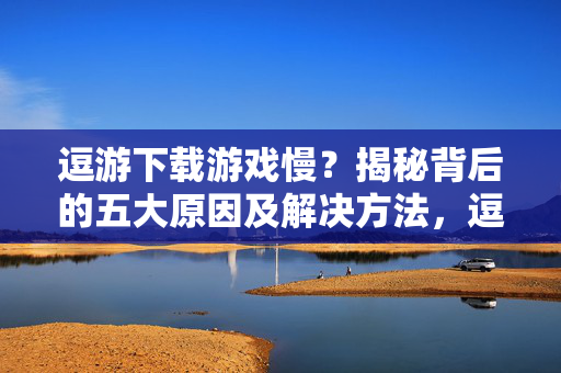 逗游下载游戏慢？揭秘背后的五大原因及解决方法，逗游下载游戏慢？揭秘五大原因及解决方法