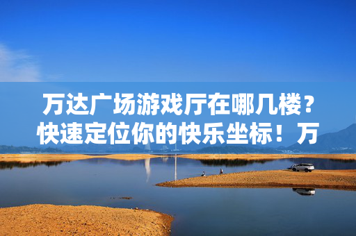 万达广场游戏厅在哪几楼？快速定位你的快乐坐标！万达广场游戏厅楼层，快乐坐标快速定位！
