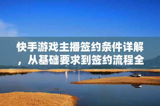 快手游戏主播签约条件详解，从基础要求到签约流程全攻略