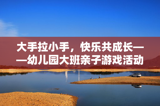 大手拉小手，快乐共成长——幼儿园大班亲子游戏活动纪实，大手拉小手，快乐共成长——幼儿园大班亲子游戏活动