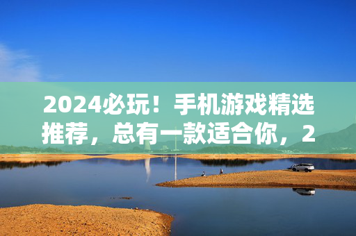 2024必玩!手机游戏精选推荐,总有一款适合你,2024必玩手机游戏精选,总有一款适合你