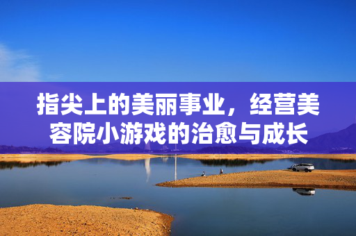 指尖上的美丽事业，经营美容院小游戏的治愈与成长