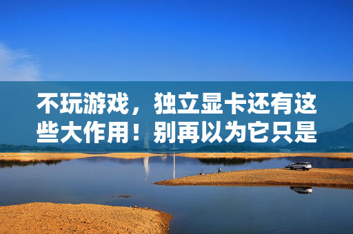 不玩游戏，独立显卡还有这些大作用！别再以为它只是游戏专属