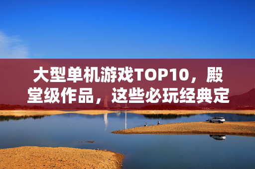 大型单机游戏TOP10，殿堂级作品，这些必玩经典定义了游戏史，大型单机游戏TOP10，定义游戏史的殿堂级必玩经典
