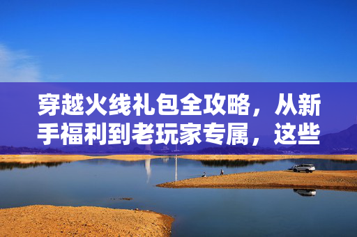 穿越火线礼包全攻略，从新手福利到老玩家专属，这些惊喜别错过！穿越火线礼包全攻略，新老玩家福利惊喜别错过