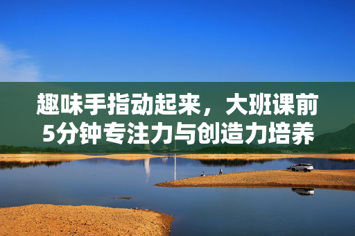 趣味手指动起来，大班课前5分钟专注力与创造力培养游戏，趣味手指动起来，大班课前5分钟专注力与创造力培养游戏