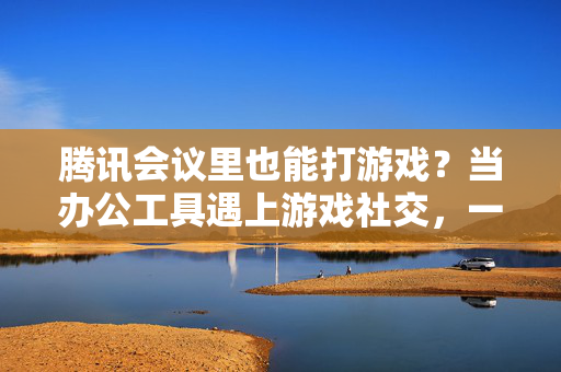 腾讯会议里也能打游戏？当办公工具遇上游戏社交，一场意外的跨界融合，腾讯会议跨界游戏社交，办公工具的意外融合