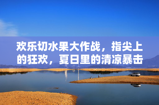 欢乐切水果大作战，指尖上的狂欢，夏日里的清凉暴击！指尖切水果，夏日清凉狂欢大作战