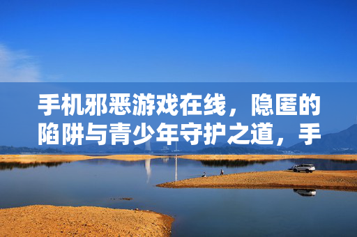 手机邪恶游戏在线，隐匿的陷阱与青少年守护之道，手机邪恶游戏，隐匿陷阱与青少年守护之道