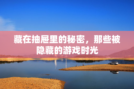 藏在抽屉里的秘密，那些被隐藏的游戏时光