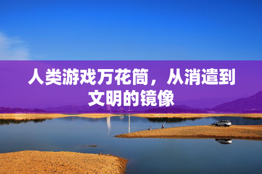 人类游戏万花筒,从消遣到文明的镜像