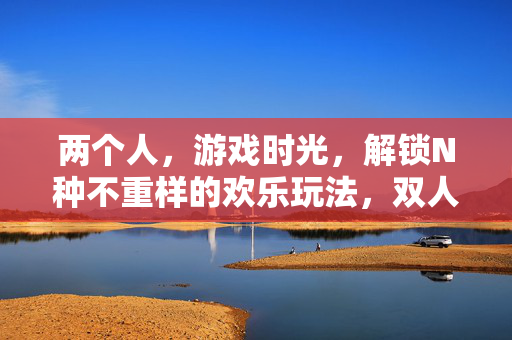 两个人,游戏时光,解锁N种不重样的欢乐玩法,双人游戏时光,解锁N种不重样的欢乐玩法