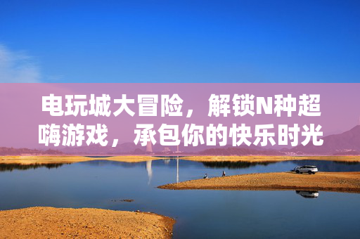 电玩城大冒险，解锁N种超嗨游戏，承包你的快乐时光！电玩城大冒险，解锁超嗨游戏，承包快乐时光！