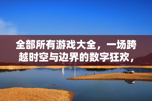 全部所有游戏大全，一场跨越时空与边界的数字狂欢，跨越时空边界的数字游戏狂欢大全
