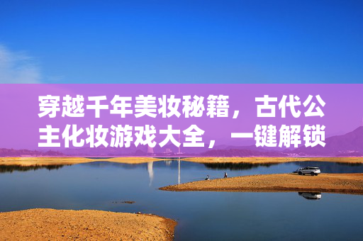 穿越千年美妆秘籍，古代公主化妆游戏大全，一键解锁宫廷绝色！古代公主化妆游戏，千年美妆秘籍，解锁宫廷绝色