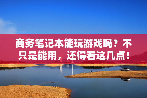 商务笔记本能玩游戏吗？不只是能用，还得看这几点！商务笔记本玩游戏关键看这几点