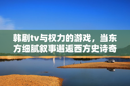 韩剧tv与权力的游戏，当东方细腻叙事邂逅西方史诗奇幻，东方细腻叙事邂逅西方史诗奇幻，韩剧tv与权力的游戏