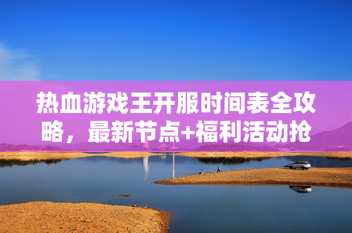 热血游戏王开服时间表全攻略，最新节点+福利活动抢先看，热血游戏王开服时间表全攻略，最新节点+福利抢先看