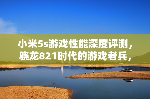 小米5s游戏性能深度评测，骁龙821时代的游戏老兵，如今表现如何？小米5s游戏性能再测，骁龙821老兵如今战力如何？