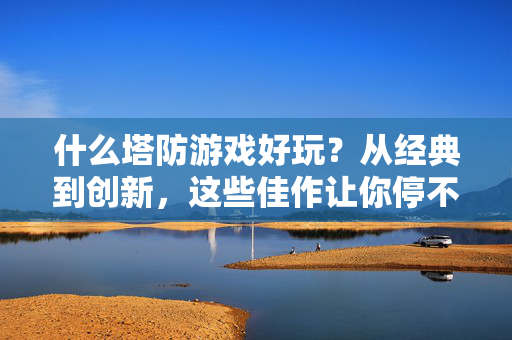 什么塔防游戏好玩？从经典到创新，这些佳作让你停不下来！塔防游戏，从经典到创新，佳作让你停不下来！