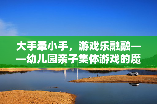 大手牵小手，游戏乐融融——幼儿园亲子集体游戏的魔力，大手牵小手，游戏魔力乐融融