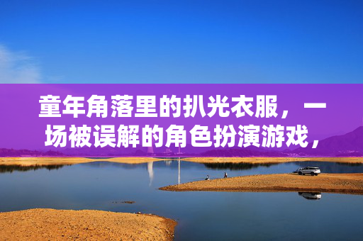 童年角落里的扒光衣服，一场被误解的角色扮演游戏，童年角落的角色扮演，一场被误解的扒光游戏