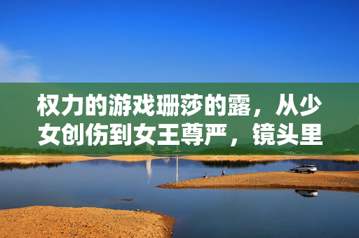 权力的游戏珊莎的露，从少女创伤到女王尊严，镜头里的叙事进阶，珊莎的崛起，从少女创伤到女王尊严的镜头叙事