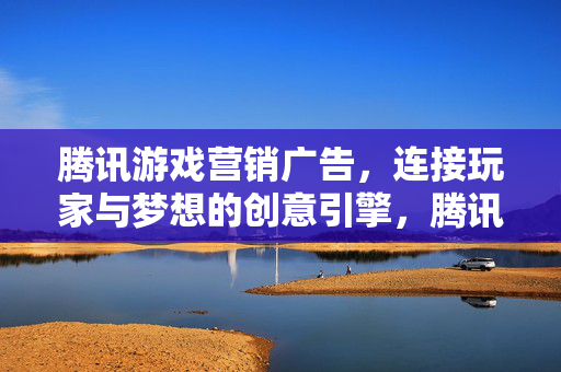 腾讯游戏营销广告，连接玩家与梦想的创意引擎，腾讯游戏营销广告，连接玩家与梦想的创意引擎