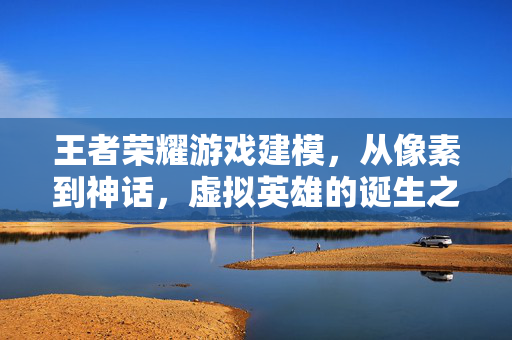 王者荣耀游戏建模，从像素到神话，虚拟英雄的诞生之旅，王者荣耀建模，从像素到神话的虚拟英雄诞生之旅